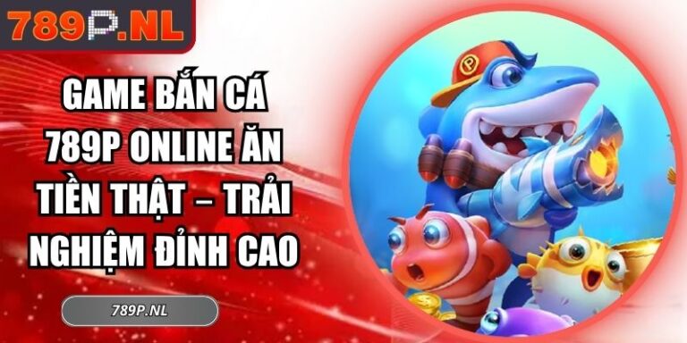 Game Bắn Cá 789P Online Ăn Tiền Thật – Trải Nghiệm Đỉnh Cao 5 Game bắn cá 789P online ăn tiền thật